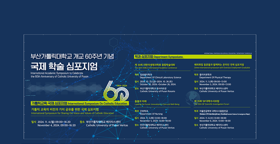 부산가톨릭대학교 개교 60주년 기념 국제 학술 심포지엄/International Academic Symposium to Celebrate the 60th Anniversary of Catholic University of Pusan/가톨릭교육 국제 심포지엄/International Symposium On Catholic Education/가톨릭 교육의 비전과 가치 공유를 위한 국제 심포지엄/International Symposium for Sharing the Vision and Values of Catholic Education/일시 2024. 11. 4.(월) 09:00~16:20 November 4, 2024. 09:00~16:20/장소 부산가톨릭대학교 베리타스센터 Catholic University of Pusan Veritas/INTERNATIONAL SYMPOSIUM ON CATHOLIC EDUCATION/DEPARTMENT SYMPOSIUM/학과 심포지엄 Department Symposiums/제 30회 대한의생명과학회 종합학술대회/The 30th KSBLS International Academic Conference/학과 임상병리학과 Department of Clinical Laboratory Science/해외취업 동문들과 함께하는 온라인 국제 심포지엄/Online International Symposium with Overseas Employment Graduates/학과 물리치료학과/일시 2024. 11. 5.(화) 09:00~13:00 November 5, 2024.09:00~13:00/장소 부산가톨릭대학교 베리타스센터 Catholic University of Pusan Veritas/돌봄과 미래/Leading the Future: Innovations in Care and Well-Being/학과 간호학과 Department Of Nursing/일시 2024. 11. 5.(화) 13:00~18:00 November 5, 2024. 13:00~18:00/장소 부산가톨릭대학교 베리타스센터 Catholic University of Pusan Veritas/제 35회 SIF과학수사포럼/The 35th SIF Scientific Investigation Forum/학과 자율전공학부 과학수사융합전공 Division Of Interdisciplinary Studies(Forensic Science Convergence Major)/일시 2024. 11. 6.(수) 13:00~18:00 November 6, 2024. 13:00~18:00/장소 부산가톨릭대학교 베리타스센터 Catholic University of Pusan Veritas_태블릿배너